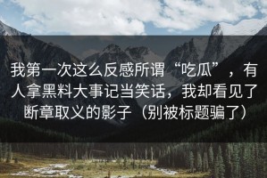 我第一次这么反感所谓“吃瓜”，有人拿黑料大事记当笑话，我却看见了断章取义的影子（别被标题骗了）