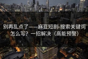 别再乱点了——麻豆短剧-搜索关键词怎么写？一招解决（高能预警）