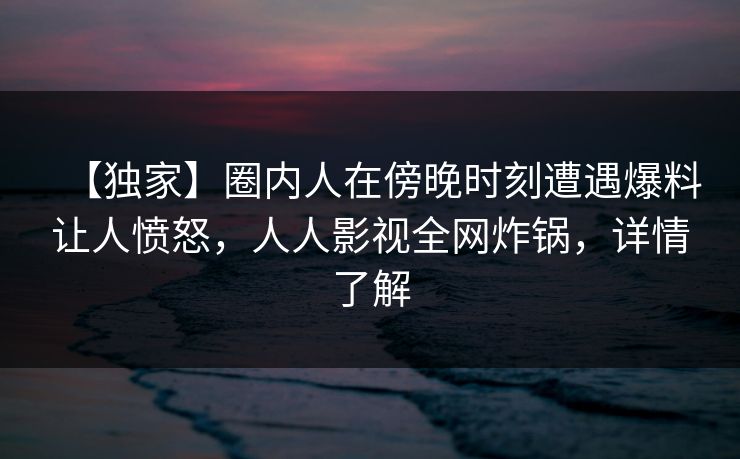 【独家】圈内人在傍晚时刻遭遇爆料让人愤怒，人人影视全网炸锅，详情了解