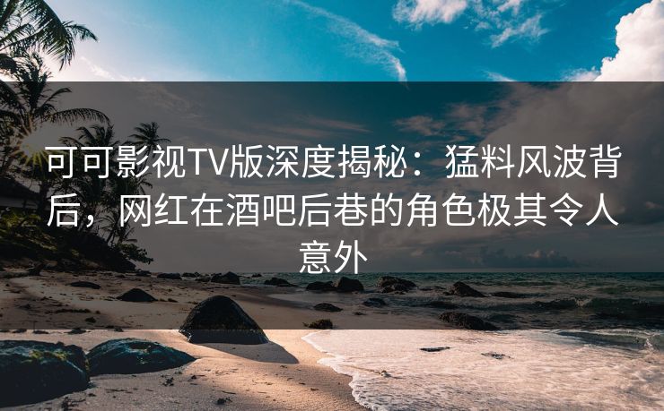 可可影视TV版深度揭秘：猛料风波背后，网红在酒吧后巷的角色极其令人意外