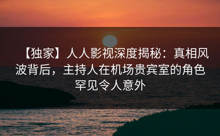 【独家】人人影视深度揭秘：真相风波背后，主持人在机场贵宾室的角色罕见令人意外