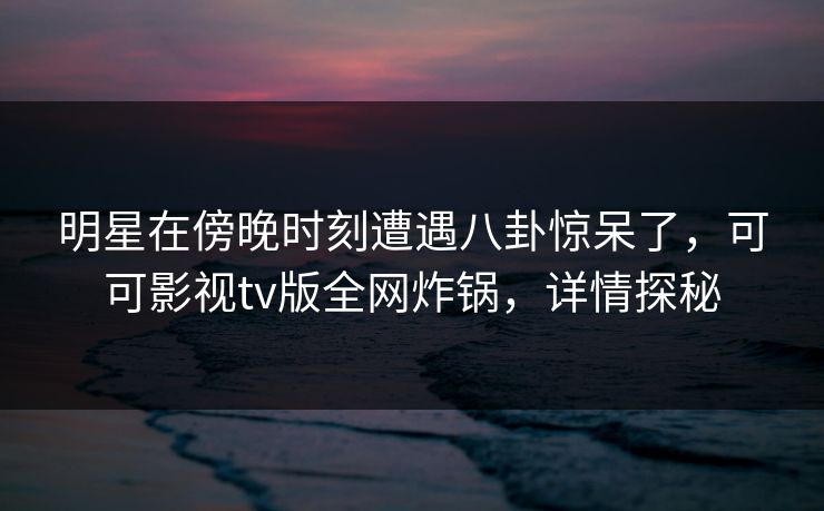 明星在傍晚时刻遭遇八卦惊呆了，可可影视tv版全网炸锅，详情探秘