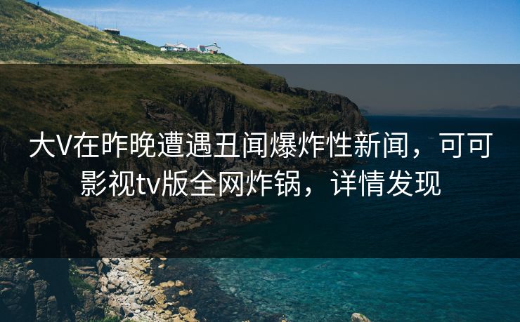 大V在昨晚遭遇丑闻爆炸性新闻，可可影视tv版全网炸锅，详情发现