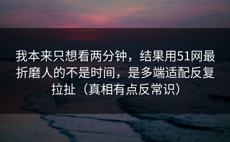 我本来只想看两分钟，结果用51网最折磨人的不是时间，是多端适配反复拉扯（真相有点反常识）