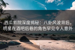西瓜影院深度揭秘：八卦风波背后，明星在酒吧后巷的角色罕见令人意外