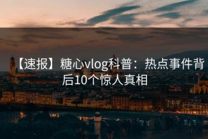 【速报】糖心vlog科普：热点事件背后10个惊人真相