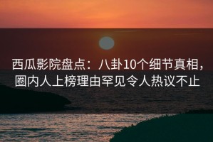 西瓜影院盘点：八卦10个细节真相，圈内人上榜理由罕见令人热议不止