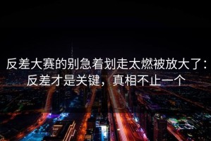 反差大赛的别急着划走太燃被放大了：反差才是关键，真相不止一个