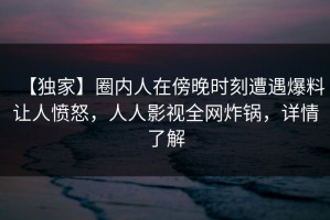 【独家】圈内人在傍晚时刻遭遇爆料让人愤怒，人人影视全网炸锅，详情了解