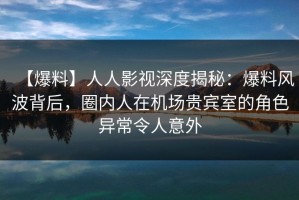 【爆料】人人影视深度揭秘：爆料风波背后，圈内人在机场贵宾室的角色异常令人意外