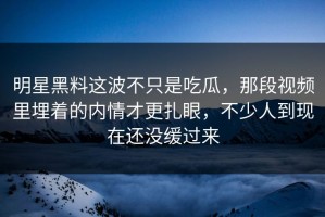 明星黑料这波不只是吃瓜，那段视频里埋着的内情才更扎眼，不少人到现在还没缓过来