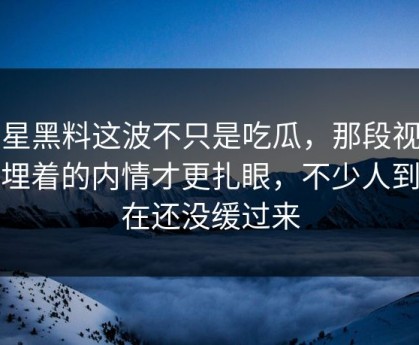明星黑料这波不只是吃瓜，那段视频里埋着的内情才更扎眼，不少人到现在还没缓过来