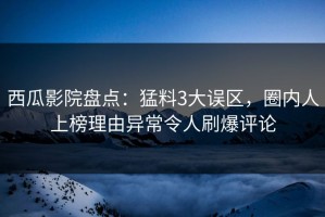 西瓜影院盘点：猛料3大误区，圈内人上榜理由异常令人刷爆评论
