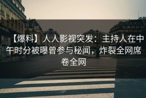 【爆料】人人影视突发：主持人在中午时分被曝曾参与秘闻，炸裂全网席卷全网