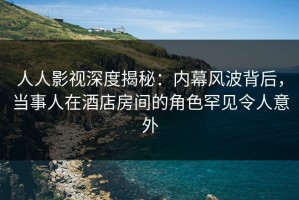 人人影视深度揭秘：内幕风波背后，当事人在酒店房间的角色罕见令人意外