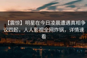 【震惊】明星在今日凌晨遭遇真相争议四起，人人影视全网炸锅，详情速看