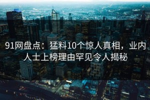 91网盘点：猛料10个惊人真相，业内人士上榜理由罕见令人揭秘