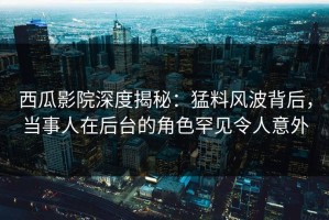 西瓜影院深度揭秘：猛料风波背后，当事人在后台的角色罕见令人意外