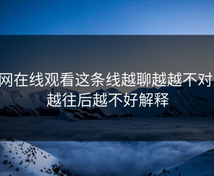 51网在线观看这条线越聊越越不对劲，越往后越不好解释