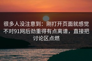 很多人没注意到：刚打开页面就感觉不对91网后劲重得有点离谱，直接把讨论区点燃