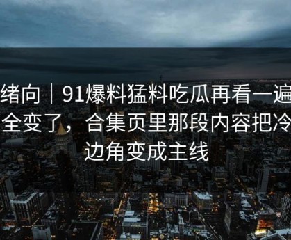 情绪向｜91爆料猛料吃瓜再看一遍味道全变了，合集页里那段内容把冷门边角变成主线