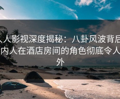 人人影视深度揭秘：八卦风波背后，圈内人在酒店房间的角色彻底令人意外