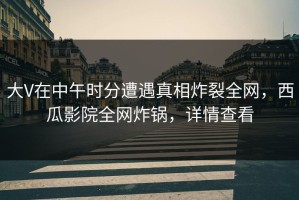 大V在中午时分遭遇真相炸裂全网，西瓜影院全网炸锅，详情查看