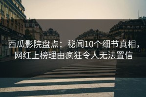 西瓜影院盘点：秘闻10个细节真相，网红上榜理由疯狂令人无法置信