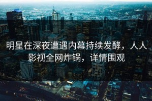 明星在深夜遭遇内幕持续发酵，人人影视全网炸锅，详情围观