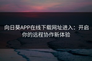 向日葵APP在线下载网址进入：开启你的远程协作新体验