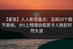 【紧急】人人影视盘点：丑闻10个细节真相，大V上榜理由极其令人掀起轩然大波