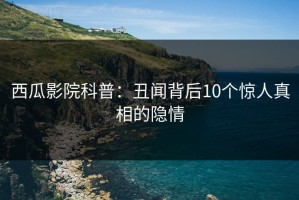 西瓜影院科普：丑闻背后10个惊人真相的隐情