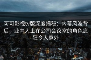 可可影视tv版深度揭秘：内幕风波背后，业内人士在公司会议室的角色疯狂令人意外