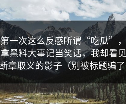 我第一次这么反感所谓“吃瓜”，有人拿黑料大事记当笑话，我却看见了断章取义的影子（别被标题骗了）