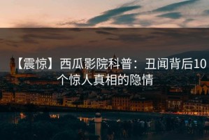 【震惊】西瓜影院科普：丑闻背后10个惊人真相的隐情