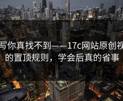 不写你真找不到——17c网站原创视频的置顶规则，学会后真的省事