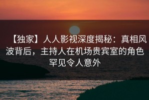 【独家】人人影视深度揭秘：真相风波背后，主持人在机场贵宾室的角色罕见令人意外