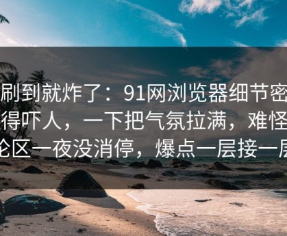 刚刷到就炸了：91网浏览器细节密度高得吓人，一下把气氛拉满，难怪评论区一夜没消停，爆点一层接一层