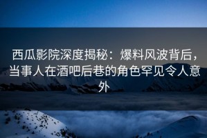 西瓜影院深度揭秘：爆料风波背后，当事人在酒吧后巷的角色罕见令人意外