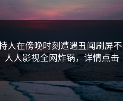 主持人在傍晚时刻遭遇丑闻刷屏不断，人人影视全网炸锅，详情点击
