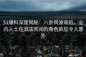 51爆料深度揭秘：八卦风波背后，业内人士在酒店房间的角色疯狂令人意外