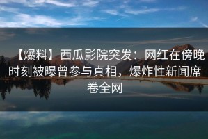 【爆料】西瓜影院突发：网红在傍晚时刻被曝曾参与真相，爆炸性新闻席卷全网