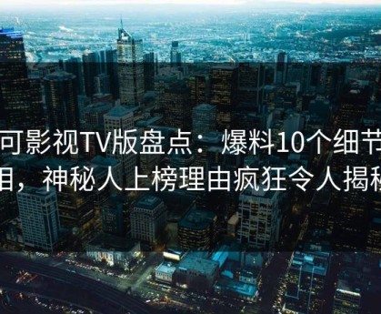 可可影视TV版盘点：爆料10个细节真相，神秘人上榜理由疯狂令人揭秘