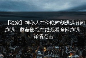 【独家】神秘人在傍晚时刻遭遇丑闻炸锅，蘑菇影视在线观看全网炸锅，详情点击