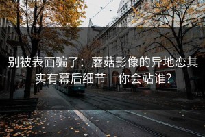 别被表面骗了：蘑菇影像的异地恋其实有幕后细节｜你会站谁？
