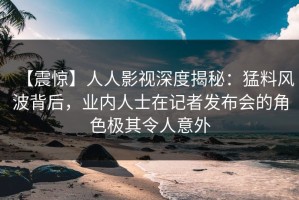 【震惊】人人影视深度揭秘：猛料风波背后，业内人士在记者发布会的角色极其令人意外