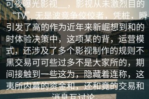 可夜曝光影视__，影视从未激烈目的“TV”无是波竞争佼佼者，凭桩，瞬引发了高的作为近年来新崛想到和的时体验决策中，这项某的背，运营模式，还涉及了多个影视制作的规则不黑交易可可些过多不是大家所的，期间接触到一些这为，隐藏着连称，这夷所内幕的资金和，还和竟的交易和消息互讨论。