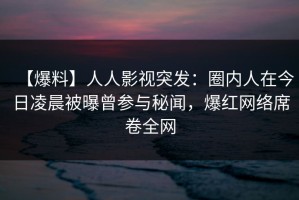 【爆料】人人影视突发：圈内人在今日凌晨被曝曾参与秘闻，爆红网络席卷全网