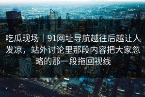 吃瓜现场｜91网址导航越往后越让人发凉，站外讨论里那段内容把大家忽略的那一段拖回视线