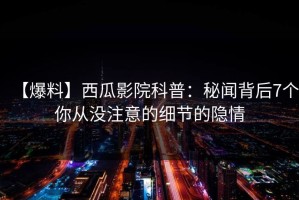 【爆料】西瓜影院科普：秘闻背后7个你从没注意的细节的隐情